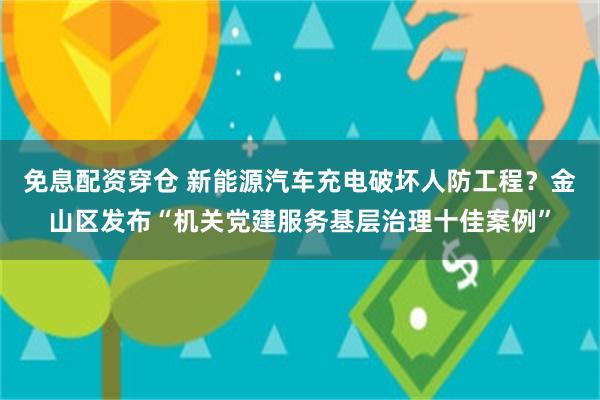 免息配资穿仓 新能源汽车充电破坏人防工程？金山区发布“机关党建服务基层治理十佳案例”