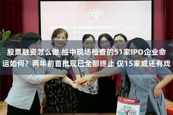 股票融资怎么做 抽中现场检查的51家IPO企业命运如何？两年前首批现已全部终止 仅15家或还有戏