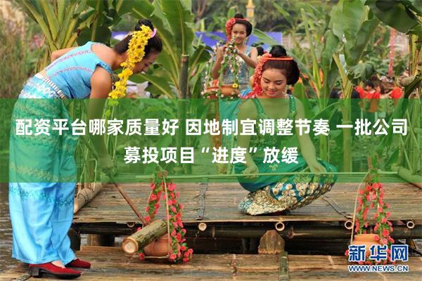 配资平台哪家质量好 因地制宜调整节奏 一批公司募投项目“进度”放缓