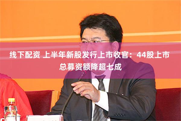 线下配资 上半年新股发行上市收官：44股上市 总募资额降超七成