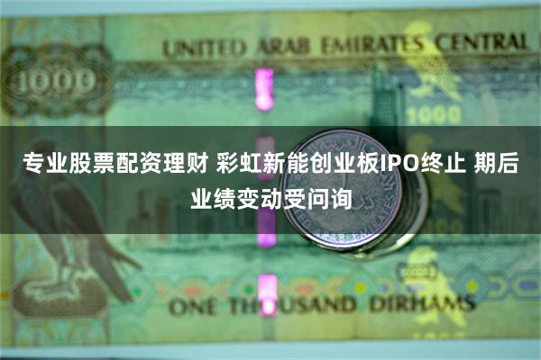 专业股票配资理财 彩虹新能创业板IPO终止 期后业绩变动受问询