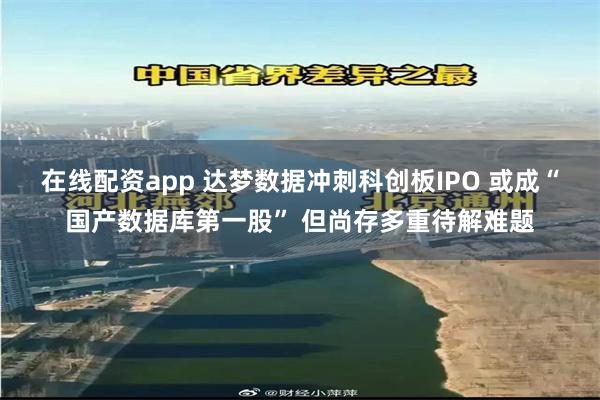 在线配资app 达梦数据冲刺科创板IPO 或成“国产数据库第一股” 但尚存多重待解难题