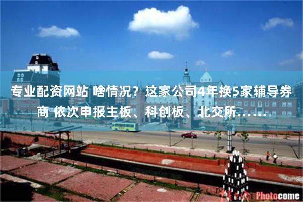 专业配资网站 啥情况？这家公司4年换5家辅导券商 依次申报主板、科创板、北交所……