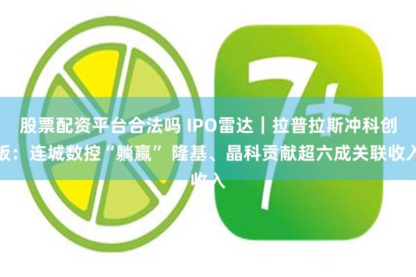 股票配资平台合法吗 IPO雷达｜拉普拉斯冲科创板：连城数控“躺赢” 隆基、晶科贡献超六成关联收入