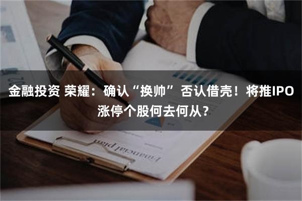 金融投资 荣耀：确认“换帅” 否认借壳！将推IPO 涨停个股何去何从？