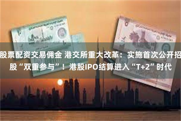 股票配资交易佣金 港交所重大改革：实施首次公开招股“双重参与”！港股IPO结算进入“T+2”时代