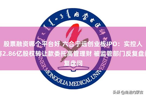 股票融资哪个平台好 六合宁远创业板IPO：实控人将2.86亿股权转让款委托高管理财 被监管部门反复盘问