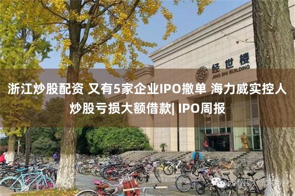 浙江炒股配资 又有5家企业IPO撤单 海力威实控人炒股亏损大额借款| IPO周报