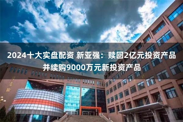 2024十大实盘配资 新亚强：赎回2亿元投资产品并续购9000万元新投资产品