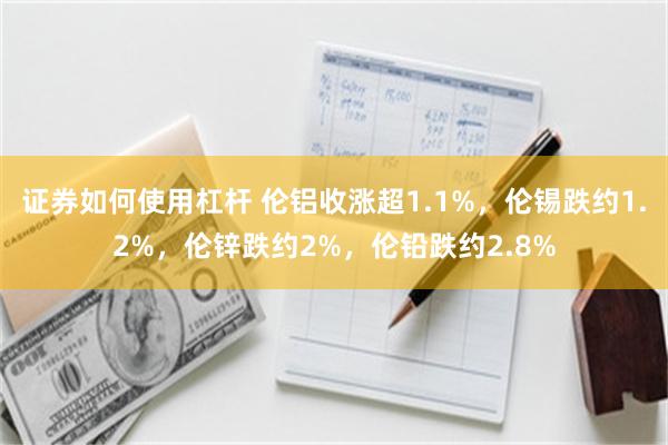 证券如何使用杠杆 伦铝收涨超1.1%，伦锡跌约1.2%，伦锌跌约2%，伦铅跌约2.8%