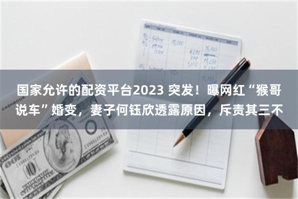 国家允许的配资平台2023 突发！曝网红“猴哥说车”婚变，妻子何钰欣透露原因，斥责其三不