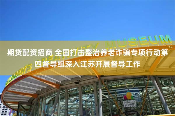 期货配资招商 全国打击整治养老诈骗专项行动第四督导组深入江苏