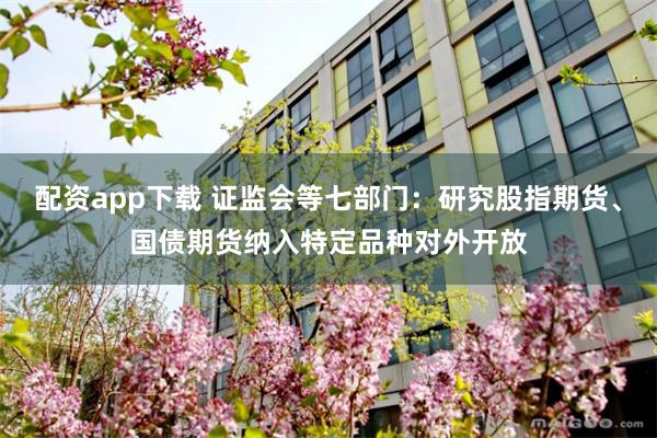 配资app下载 证监会等七部门：研究股指期货、国债期货纳入特