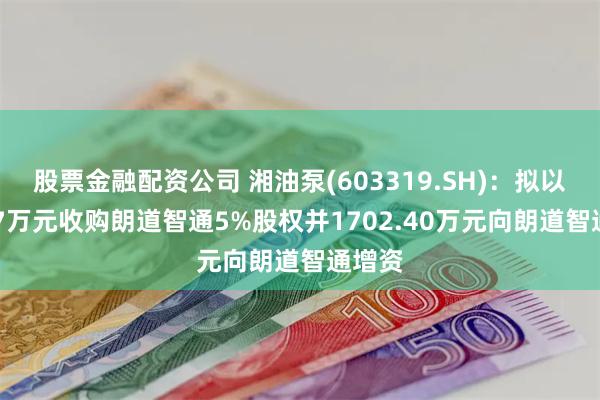 股票金融配资公司 湘油泵(603319.SH)：拟以47.17万元收购朗道智通5%股权并1702.40万元向朗道智通增资