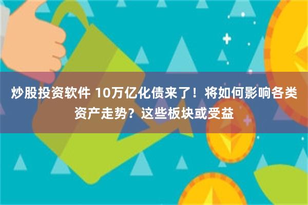 炒股投资软件 10万亿化债来了！将如何影响各类资产走势？这些板块或受益