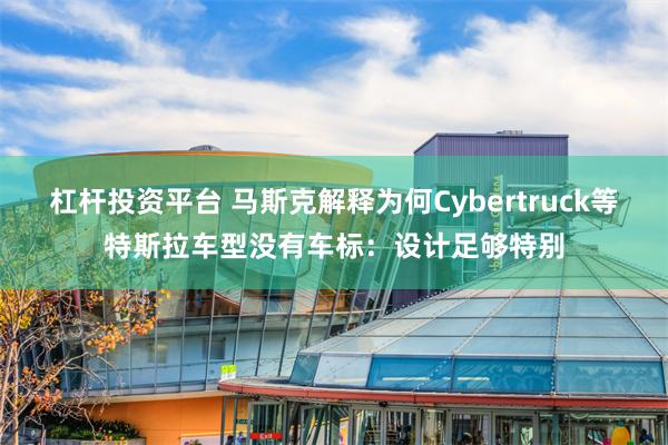 杠杆投资平台 马斯克解释为何Cybertruck等特斯拉车型没有车标：设计足够特别