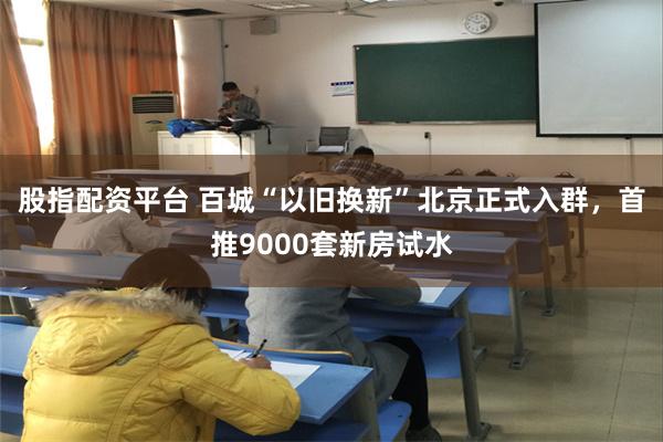 股指配资平台 百城“以旧换新”北京正式入群，首推9000套新