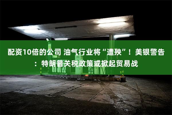 配资10倍的公司 油气行业将“遭殃”！美银警告：特朗普关税政策或掀起贸易战