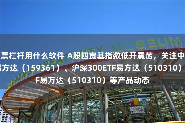 股票杠杆用什么软件 A股四宽基指数低开震荡，关注中证A500ETF易方达（159361）、沪深300ETF易方达（510310）等产品动态