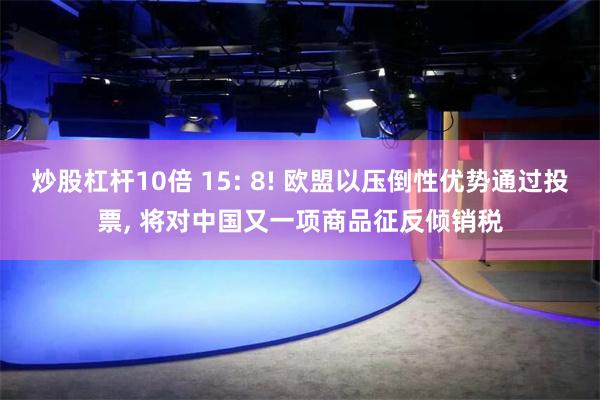 炒股杠杆10倍 15: 8! 欧盟以压倒性优势通过投票, 将对中国又一项商品征反倾销税