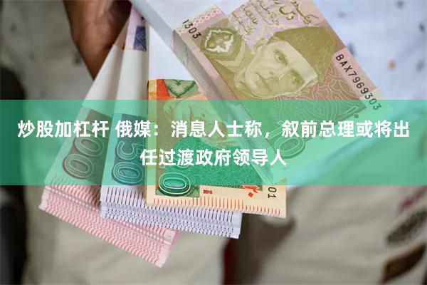 炒股加杠杆 俄媒：消息人士称，叙前总理或将出任过渡政府领导人