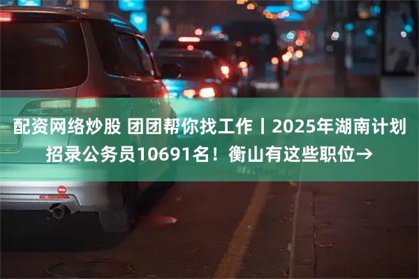 配资网络炒股 团团帮你找工作丨2025年湖南计划招录公务员10691名！衡山有这些职位→