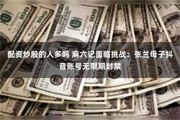 配资炒股的人多吗 麻六记面临挑战：张兰母子抖音账号无限期封禁