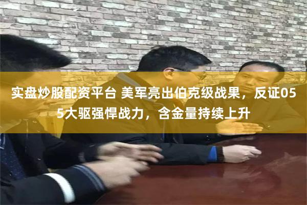 实盘炒股配资平台 美军亮出伯克级战果，反证055大驱强悍战力，含金量持续上升