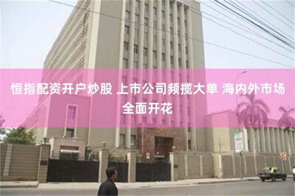 恒指配资开户炒股 上市公司频揽大单 海内外市场全面开花