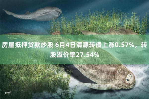 房屋抵押贷款炒股 6月4日清源转债上涨0.57%，转股溢价率